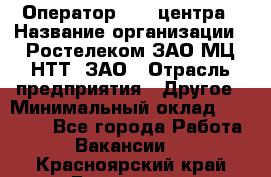 Оператор Call-центра › Название организации ­ Ростелеком ЗАО МЦ НТТ, ЗАО › Отрасль предприятия ­ Другое › Минимальный оклад ­ 17 000 - Все города Работа » Вакансии   . Красноярский край,Бородино г.